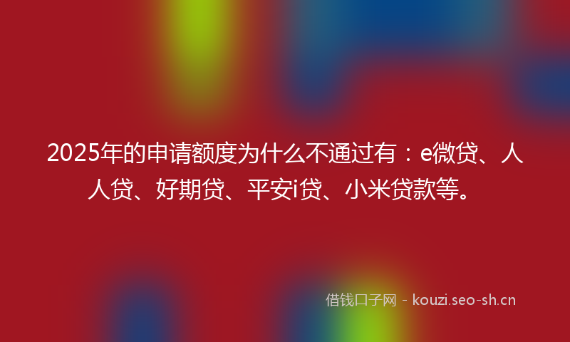 2025年的申请额度为什么不通过有:e微贷、人人贷、好期贷、平安i贷、小米贷款等。