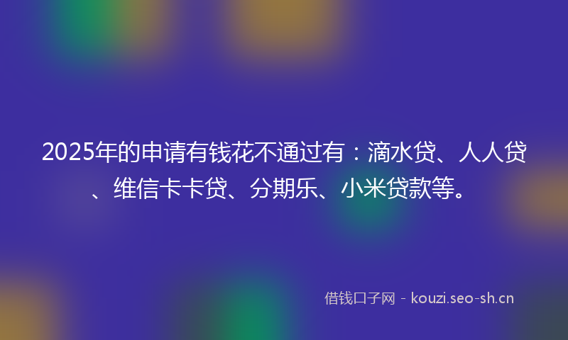 2025年的申请有钱花不通过有：滴水贷、人人贷、维信卡卡贷、分期乐、小米贷款等。