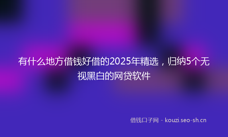 有什么地方借钱好借的2025年精选，归纳5个无视黑白的网贷软件