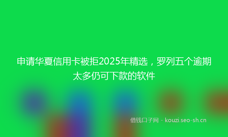 申请华夏信用卡被拒2025年精选，罗列五个逾期太多仍可下款的软件