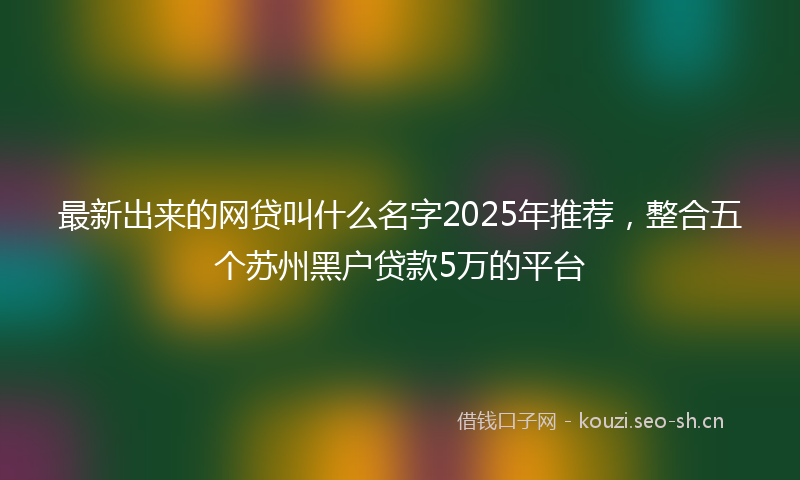 最新出来的网贷叫什么名字2025年推荐，整合五个苏州黑户贷款5万的平台