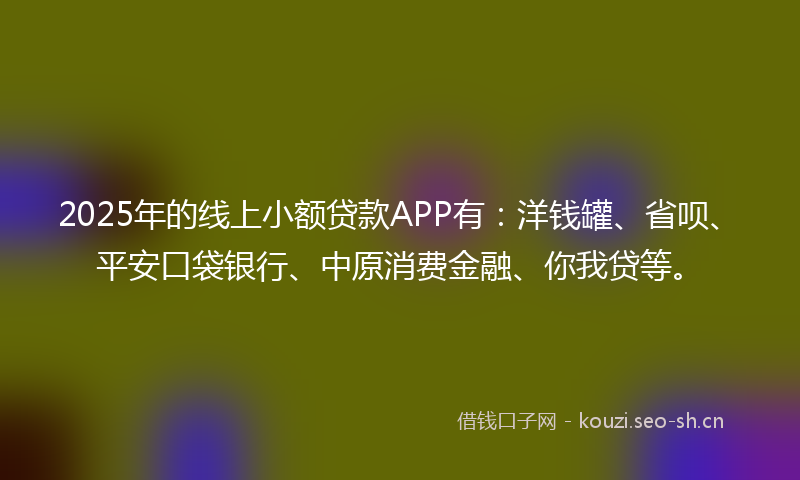 2025年的线上小额贷款APP有:洋钱罐、省呗、平安口袋银行、中原消费金融、你我贷等。
