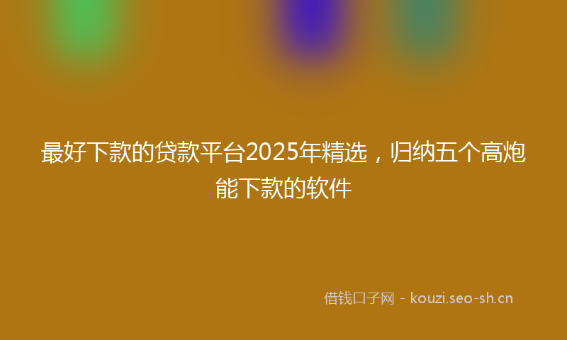 最好下款的贷款平台2025年精选，归纳五个高炮能下款的软件