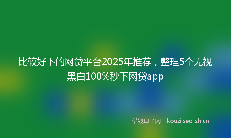 比较好下的网贷平台2025年推荐，整理5个无视黑白100%秒下网贷app