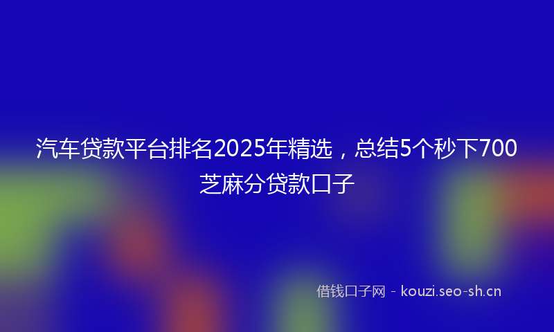 汽车贷款平台排名2025年精选，总结5个秒下700芝麻分贷款口子