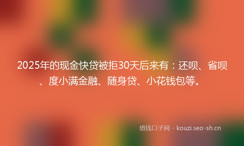 2025年的现金快贷被拒30天后来有：还呗、省呗、度小满金融、随身贷、小花钱包等。