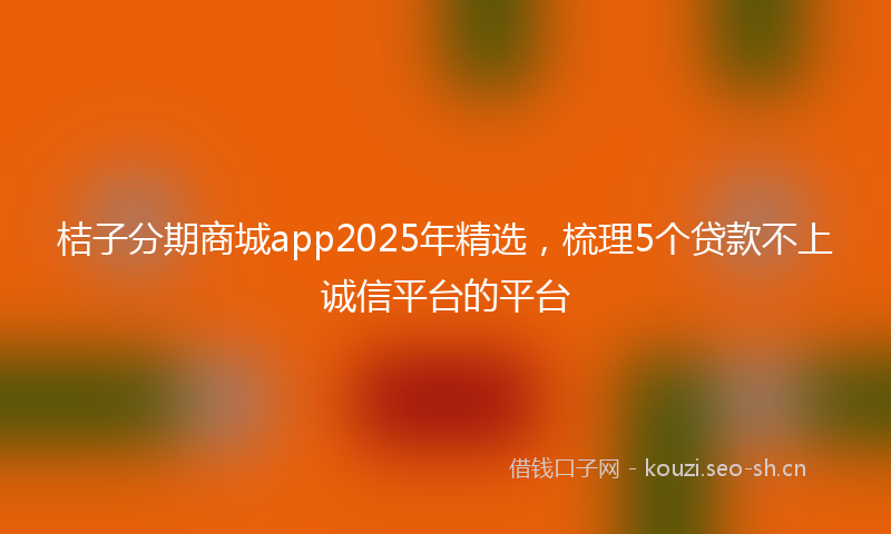 桔子分期商城app2025年精选，梳理5个贷款不上诚信平台的平台