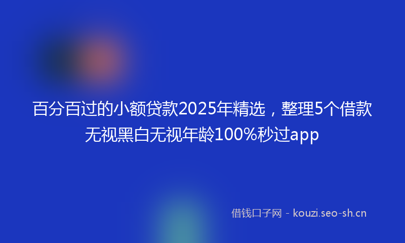 百分百过的小额贷款2025年精选,整理5个借款无视黑白无视年龄100%秒过app