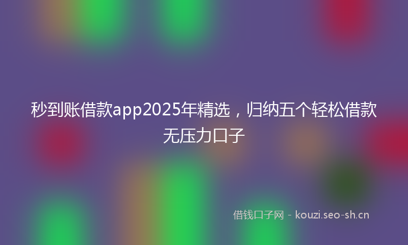 秒到账借款app2025年精选，归纳五个轻松借款无压力口子