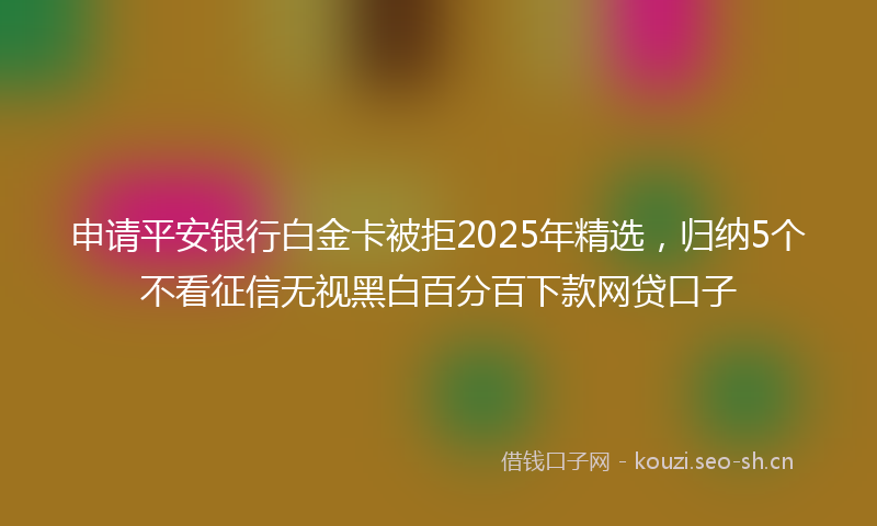 申请平安银行白金卡被拒2025年精选，归纳5个不看征信无视黑白百分百下款网贷口子