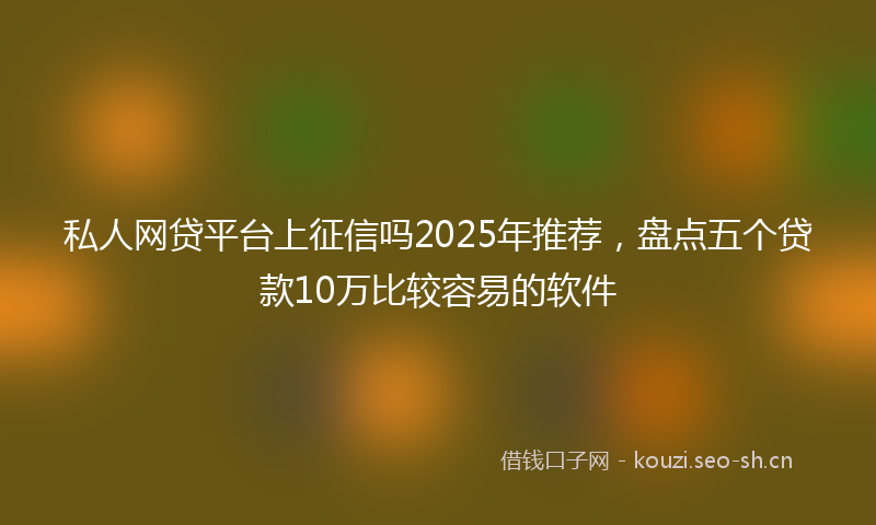 私人网贷平台上征信吗2025年推荐，盘点五个贷款10万比较容易的软件