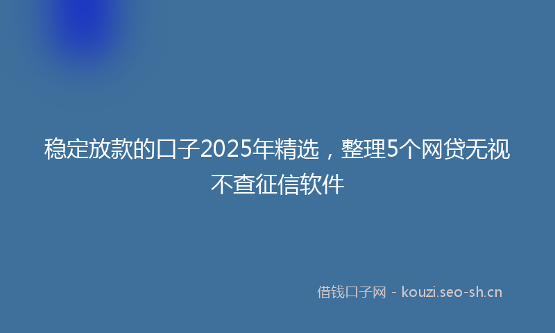 稳定放款的口子2025年精选，整理5个网贷无视不查征信软件