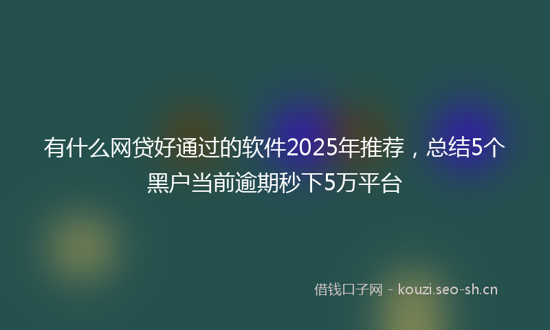 有什么网贷好通过的软件2025年推荐，总结5个黑户当前逾期秒下5万平台