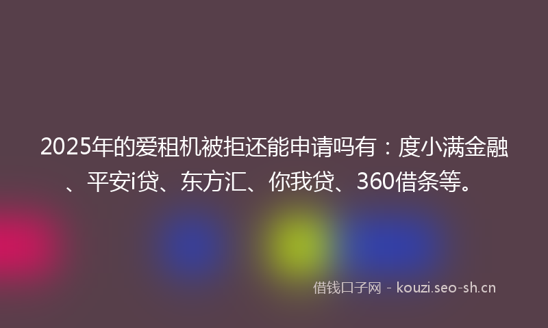 2025年的爱租机被拒还能申请吗有：度小满金融、平安i贷、东方汇、你我贷、360借条等。