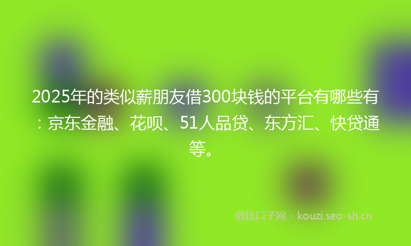 2025年的类似薪朋友借300块钱的平台有哪些有：京东金融、花呗、51人品贷、东方汇、快贷通等。