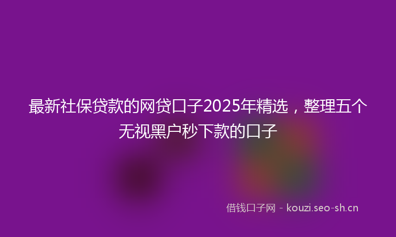 最新社保贷款的网贷口子2025年精选，整理五个无视黑户秒下款的口子