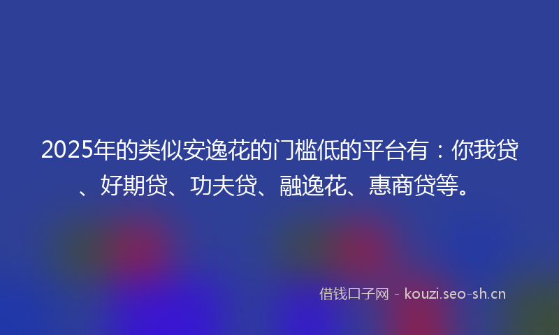 2025年的类似安逸花的门槛低的平台有：你我贷、好期贷、功夫贷、融逸花、惠商贷等。