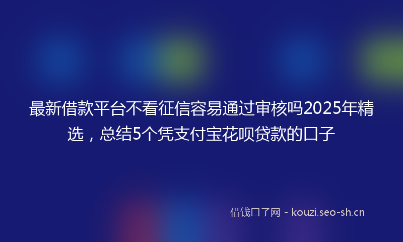 最新借款平台不看征信容易通过审核吗2025年精选，总结5个凭支付宝花呗贷款的口子