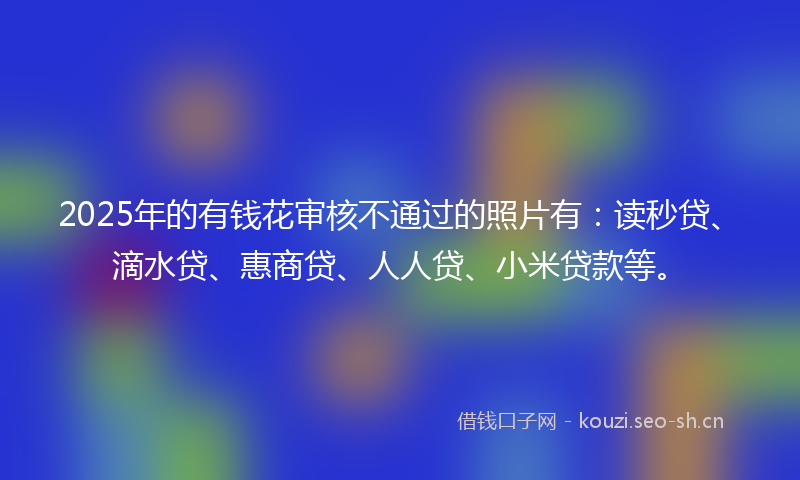 2025年的有钱花审核不通过的照片有：读秒贷、滴水贷、惠商贷、人人贷、小米贷款等。