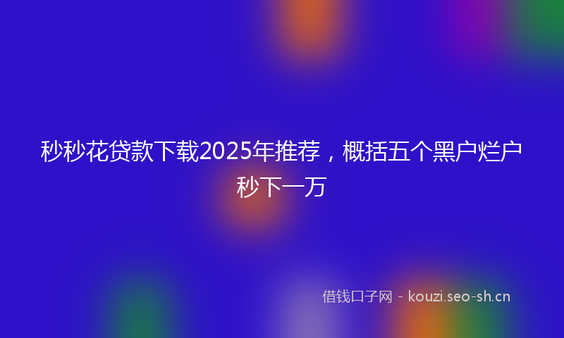 秒秒花贷款下载2025年推荐，概括五个黑户烂户秒下一万