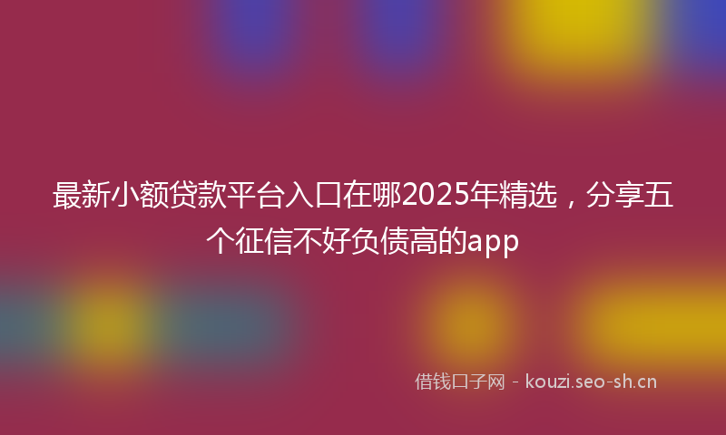 最新小额贷款平台入口在哪2025年精选，分享五个征信不好负债高的app