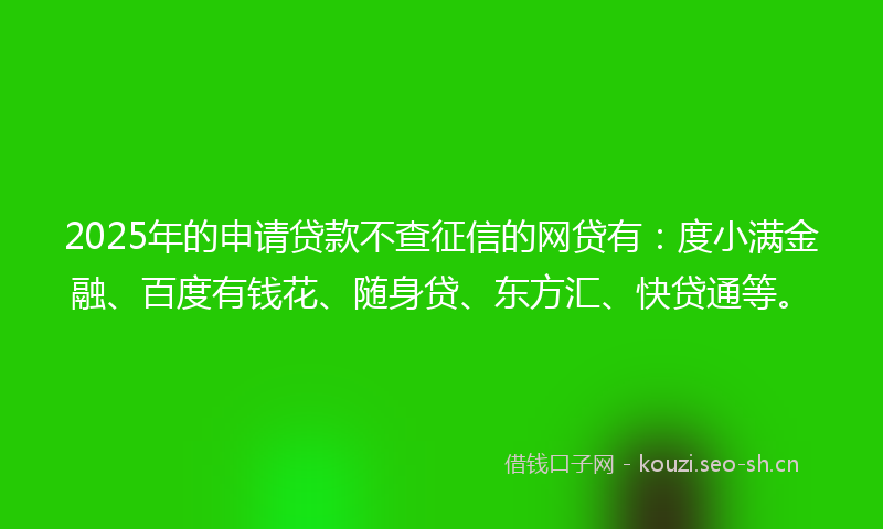 2025年的申请贷款不查征信的网贷有:度小满金融、百度有钱花、随身贷、东方汇、快贷通等。