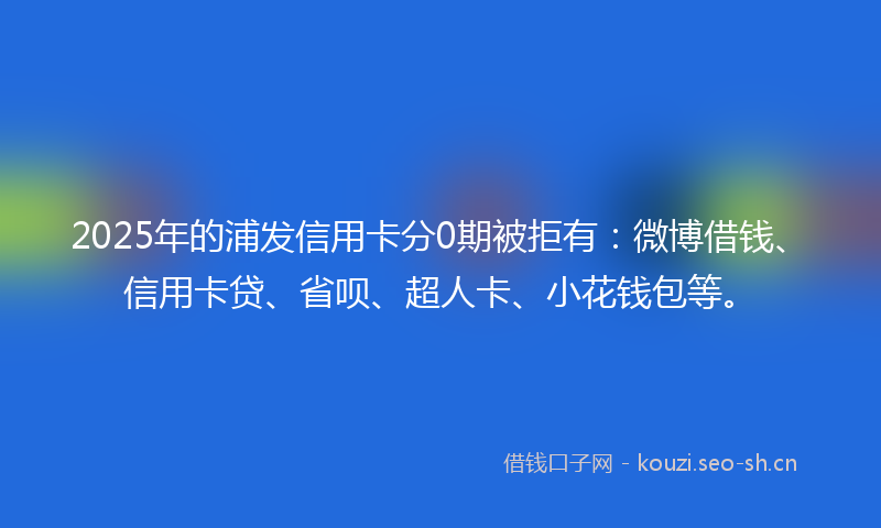 2025年的浦发信用卡分0期被拒有：微博借钱、信用卡贷、省呗、超人卡、小花钱包等。