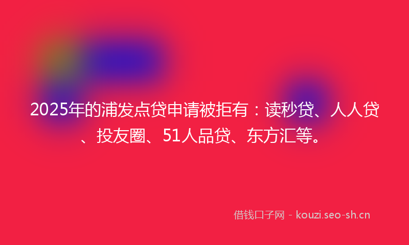 2025年的浦发点贷申请被拒有：读秒贷、人人贷、投友圈、51人品贷、东方汇等。