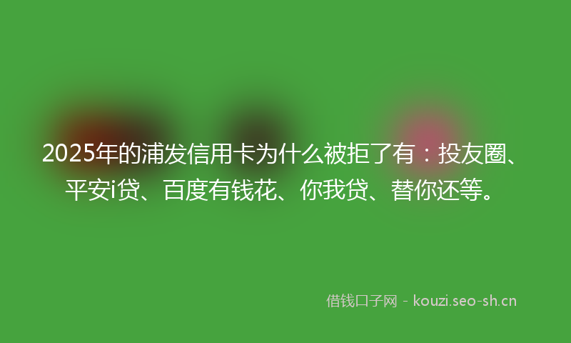 2025年的浦发信用卡为什么被拒了有：投友圈、平安i贷、百度有钱花、你我贷、替你还等。