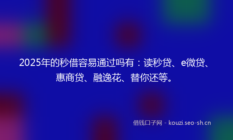 2025年的秒借容易通过吗有：读秒贷、e微贷、惠商贷、融逸花、替你还等。