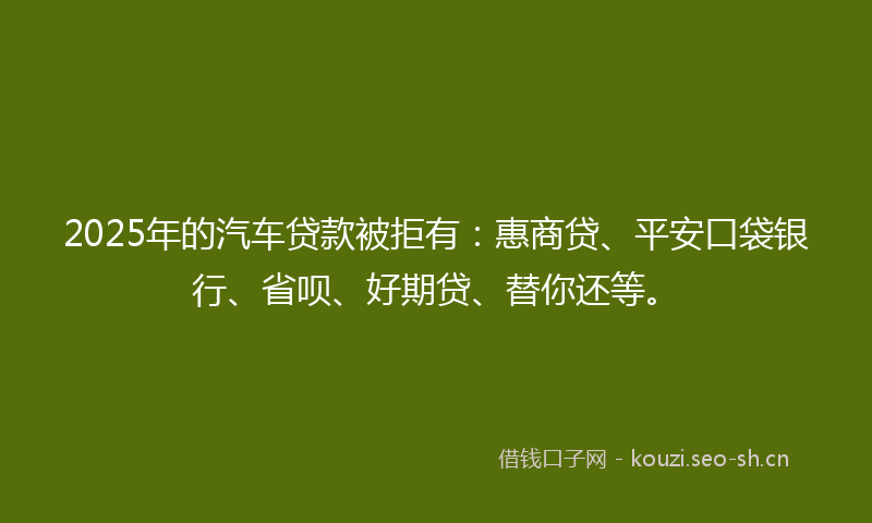 2025年的汽车贷款被拒有：惠商贷、平安口袋银行、省呗、好期贷、替你还等。