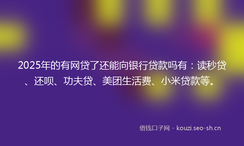 2025年的有网贷了还能向银行贷款吗有：读秒贷、还呗、功夫贷、美团生活费、小米贷款等。