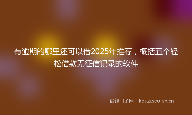 有逾期的哪里还可以借2025年推荐，概括五个轻松借款无征信记录的软件