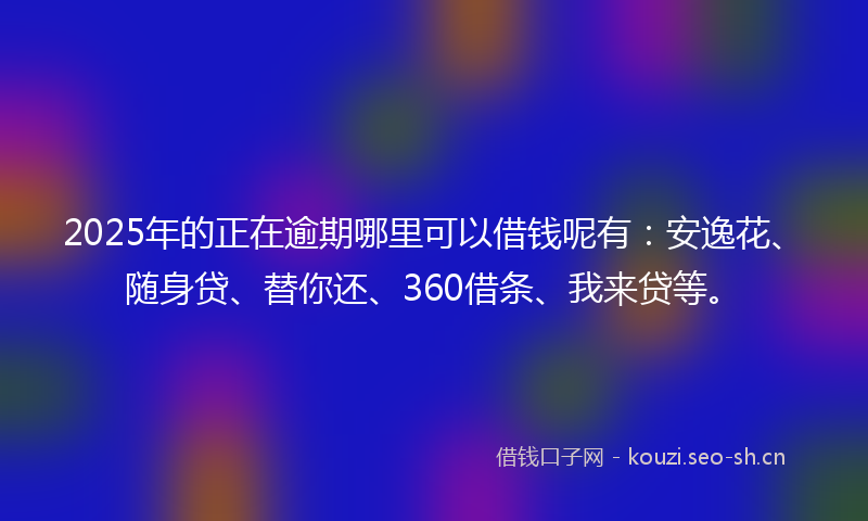 2025年的正在逾期哪里可以借钱呢有：安逸花、随身贷、替你还、360借条、我来贷等。