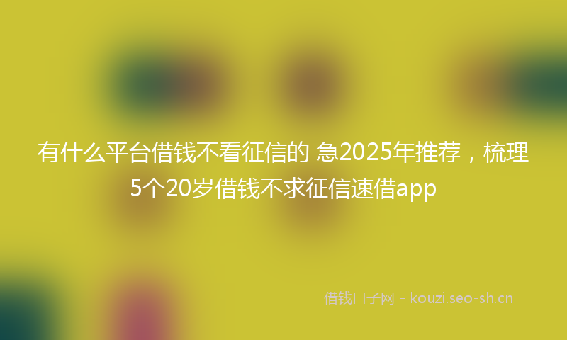 有什么平台借钱不看征信的 急2025年推荐，梳理5个20岁借钱不求征信速借app