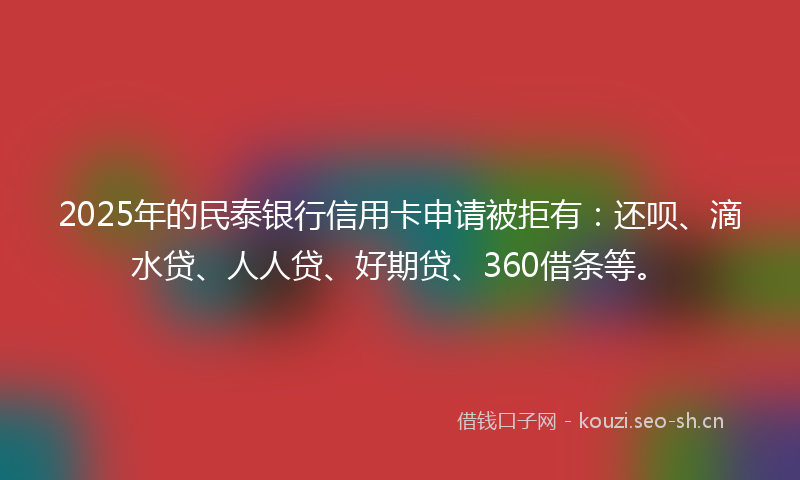 2025年的民泰银行信用卡申请被拒有：还呗、滴水贷、人人贷、好期贷、360借条等。