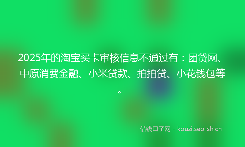 2025年的淘宝买卡审核信息不通过有：团贷网、中原消费金融、小米贷款、拍拍贷、小花钱包等。