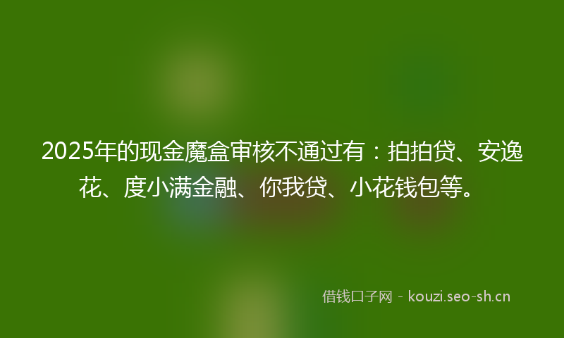 2025年的现金魔盒审核不通过有：拍拍贷、安逸花、度小满金融、你我贷、小花钱包等。