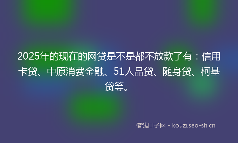 2025年的现在的网贷是不是都不放款了有：信用卡贷、中原消费金融、51人品贷、随身贷、柯基贷等。