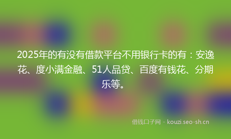 2025年的有没有借款平台不用银行卡的有：安逸花、度小满金融、51人品贷、百度有钱花、分期乐等。