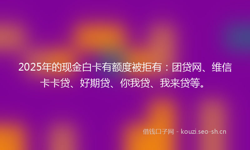 2025年的现金白卡有额度被拒有：团贷网、维信卡卡贷、好期贷、你我贷、我来贷等。