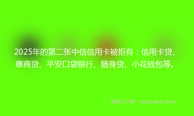 2025年的第二张中信信用卡被拒有：信用卡贷、惠商贷、平安口袋银行、随身贷、小花钱包等。