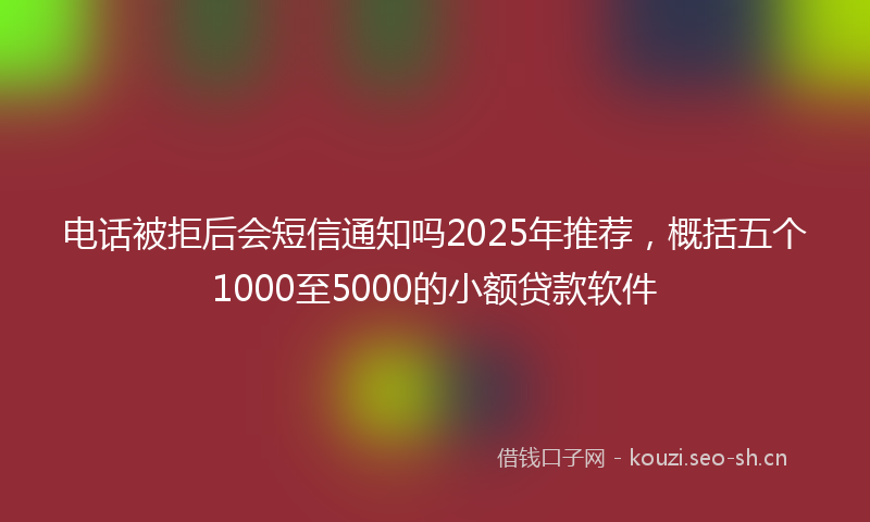 电话被拒后会短信通知吗2025年推荐，概括五个1000至5000的小额贷款软件