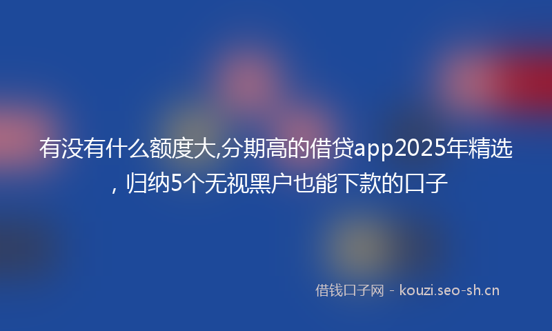有没有什么额度大,分期高的借贷app2025年精选，归纳5个无视黑户也能下款的口子