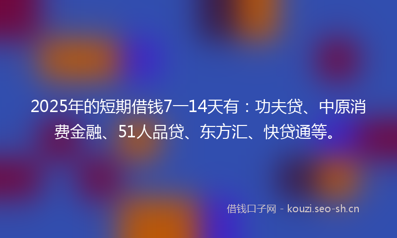 2025年的短期借钱7一14天有：功夫贷、中原消费金融、51人品贷、东方汇、快贷通等。