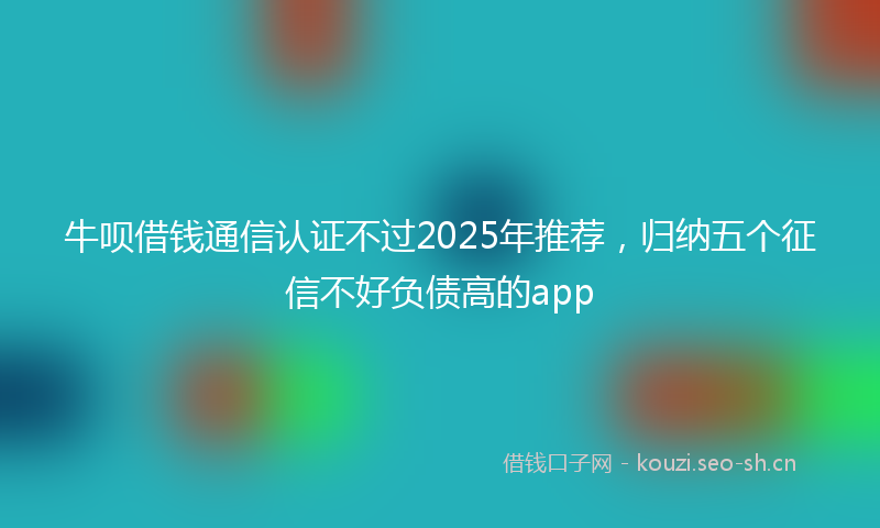 牛呗借钱通信认证不过2025年推荐，归纳五个征信不好负债高的app