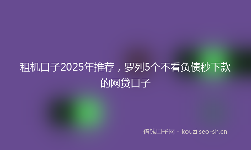 租机口子2025年推荐,罗列5个不看负债秒下款的网贷口子