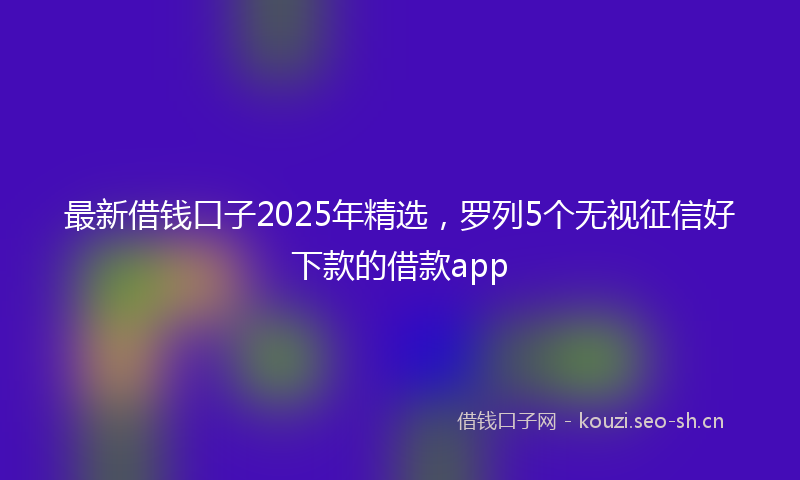 最新借钱口子2025年精选，罗列5个无视征信好下款的借款app