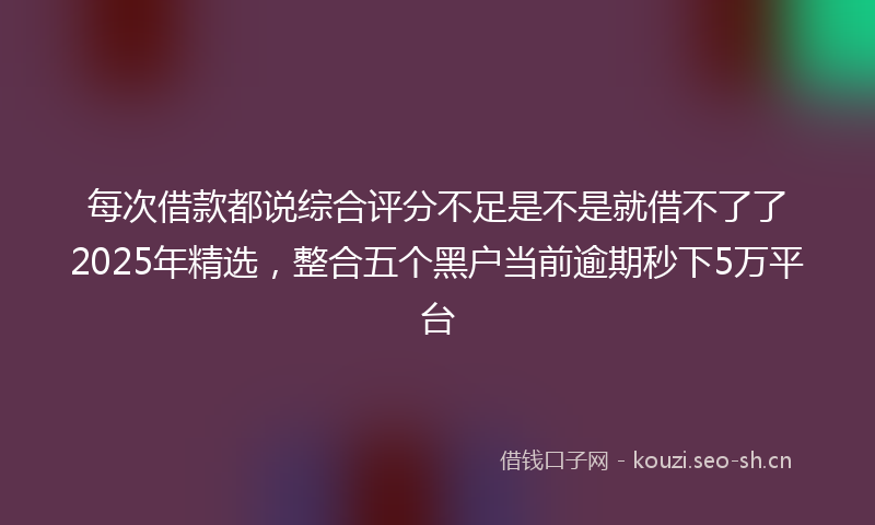 每次借款都说综合评分不足是不是就借不了了2025年精选，整合五个黑户当前逾期秒下5万平台