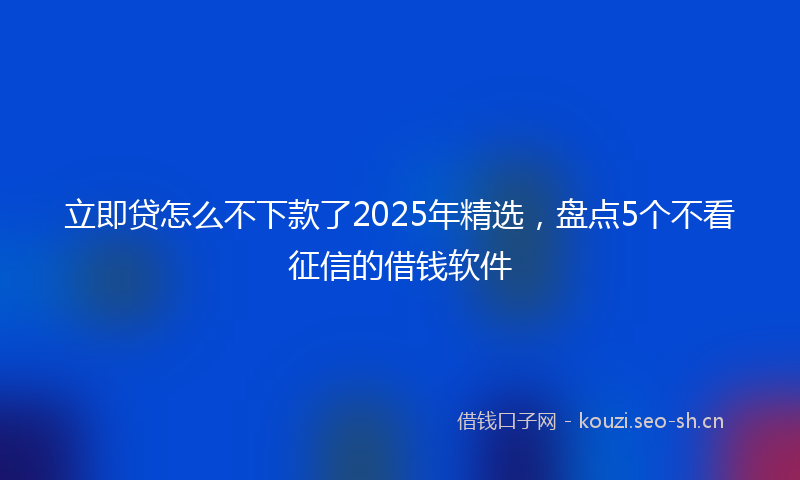 立即贷怎么不下款了2025年精选，盘点5个不看征信的借钱软件